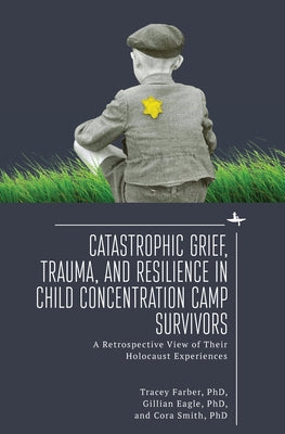 Catastrophic Grief, Trauma, and Resilience in Child Concentration Camp Survivors: A Retrospective View of Their Holocaust Experiences by Farber, Tracey Rori