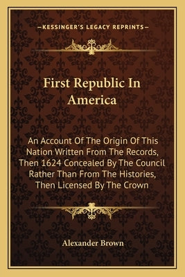 First Republic In America: An Account Of The Origin Of This Nation Written From The Records, Then 1624 Concealed By The Council Rather Than From by Brown, Alexander