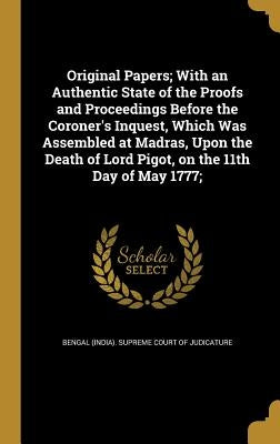 Original Papers; With an Authentic State of the Proofs and Proceedings Before the Coroner's Inquest, Which Was Assembled at Madras, Upon the Death of by Bengal (India) Supreme Court of Judicat