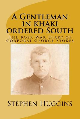 A Gentleman in khaki ordered South: The Boer War Diary of Corporal George Stokes by Huggins, Stephen