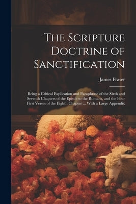The Scripture Doctrine of Sanctification; Being a Critical Explication and Paraphrase of the Sixth and Seventh Chapters of the Epistle to the Romans, by Fraser, James