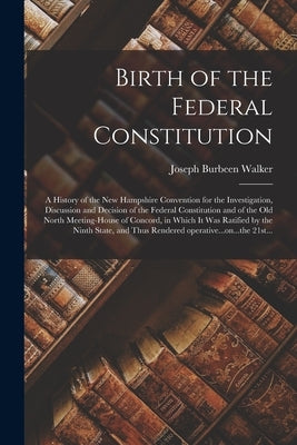 Birth of the Federal Constitution: A History of the New Hampshire Convention for the Investigation, Discussion and Decision of the Federal Constitutio by Walker, Joseph Burbeen 1822-1912
