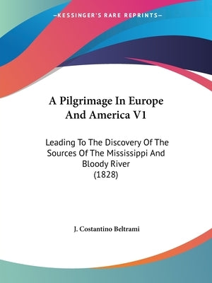 A Pilgrimage In Europe And America V1: Leading To The Discovery Of The Sources Of The Mississippi And Bloody River (1828) by Beltrami, J. Costantino