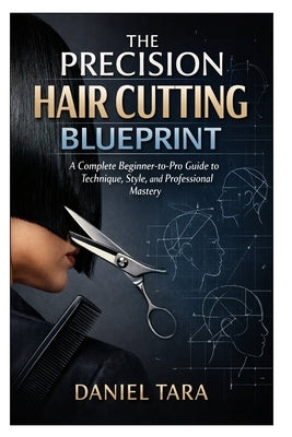 The Precision Hair Cutting Blueprint: A Complete Beginner-to-Pro Guide to Technique, Style, and Professional Mastery by Tara, Daniel