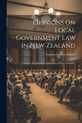 Opinions on Local Government law in New Zealand: Given to the Municipal Association of New Zealand ... by Martin, Thomas Frederic