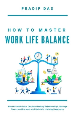 How To Master Work Life Balance: Boost Productivity, Develop Healthy Relationships, Manage Stress and Burnout, and Maintain Lifelong Happiness. by Das, Pradip