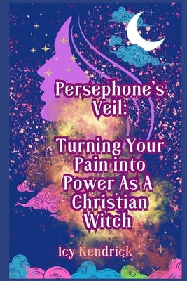 Persephone's Veil Turning Your Pain into Power As A Christian Witch: The Path To Transformation Is Yours by Kendrick, Icy