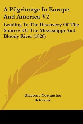 A Pilgrimage In Europe And America V2: Leading To The Discovery Of The Sources Of The Mississippi And Bloody River (1828) by Beltrami, Giacomo Costantino