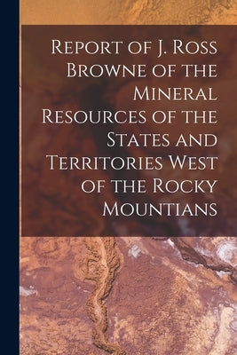 Report of J. Ross Browne of the Mineral Resources of the States and Territories West of the Rocky Mountians by Anonymous