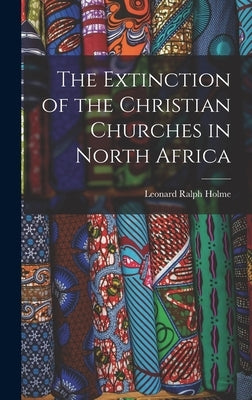 The Extinction of the Christian Churches in North Africa by Holme, Leonard Ralph