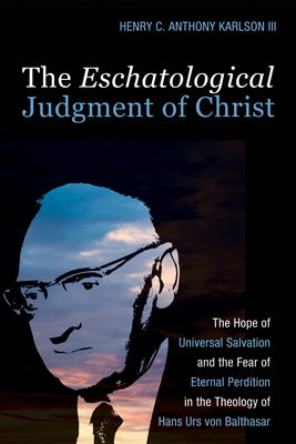 The Eschatological Judgment of Christ: The Hope of Universal Salvation and the Fear of Eternal Perdition in the Theology of Hans Urs Von Balthasar by Karlson, Henry C. Anthony
