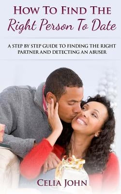 How To Find The Right Person To Date: A Step By Step Guide To Finding The Right Partner And Detecting An Abuser by John, Celia