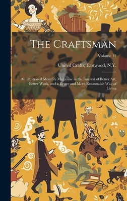 The Craftsman: An Illustrated Monthly Magazine in the Interest of Better Art, Better Work, and a Better and More Reasonable Way of Living; Volume 12 by United Crafts, Eastwood N. y.