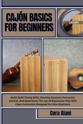 Cajón Basics for Beginners: Build Solid Timing Skills, Develop Dynamic Percussive Control, And Experience The Joy Of Expressive Play With Clear Instru by Alani, Cora