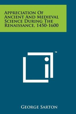 Appreciation Of Ancient And Medieval Science During The Renaissance, 1450-1600 by Sarton, George
