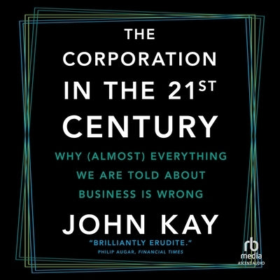 The Corporation in the 21st Century: Why (Almost) Everything We Are Told about Business Is Wrong by Kay, John