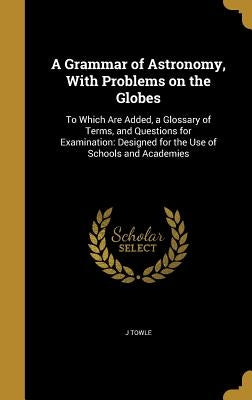 A Grammar of Astronomy, With Problems on the Globes: To Which Are Added, a Glossary of Terms, and Questions for Examination: Designed for the Use of S by Towle, J.