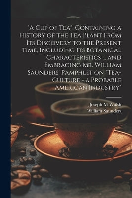 "A cup of tea", Containing a History of the tea Plant From its Discovery to the Present Time, Including its Botanical Characteristics ... and Embracin by Saunders, William