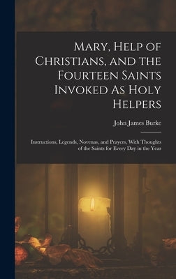 Mary, Help of Christians, and the Fourteen Saints Invoked As Holy Helpers: Instructions, Legends, Novenas, and Prayers, With Thoughts of the Saints fo by Burke, John James