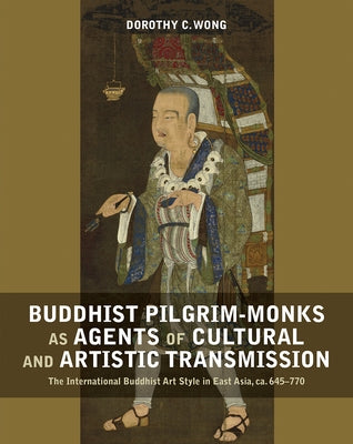 Buddhist Pilgrim-Monks as Agents of Cultural and Artistic Transmission: The International Buddhist Art Style in East Asia, Ca. 645-770 by Wong, Dorothy