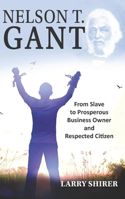 Nelson T Gant: From Slave to Prosperous Business Owner and Respected Citizen by Shirer, Larry