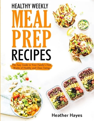 Healthy Weekly Meal Prep Recipes: The Easy Guide to Your Family's First 4 Weeks of Healthy and Clean Eating by Hayes, Heather