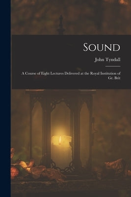 Sound: A Course of Eight Lectures Delivered at the Royal Institution of Gr. Brit by Tyndall, John