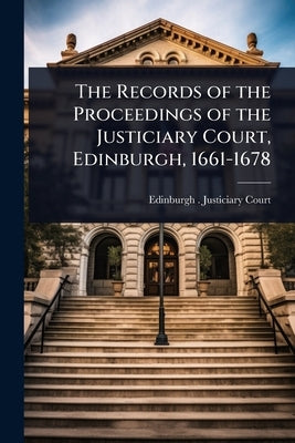 The Records of the Proceedings of the Justiciary Court, Edinburgh, 1661-1678 by Edinburgh (Scotland) Justiciary Court