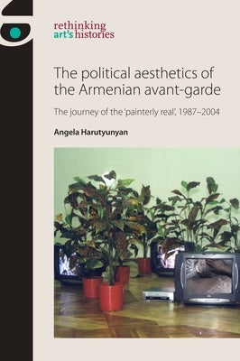 The Political Aesthetics of the Armenian Avant-Garde: The Journey of the 'Painterly Real', 1987-2004 by Harutyunyan, Angela