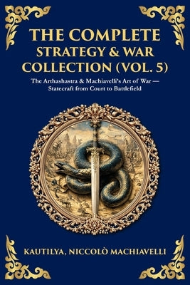The Complete Strategy & War Collection (Vol. 5): The Arthashastra & Machiavelli's Art of War - Statecraft from Court to Battlefield by Chanakya, Kautilya