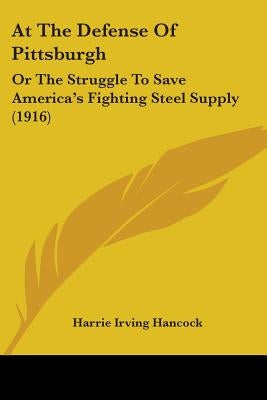 At The Defense Of Pittsburgh: Or The Struggle To Save America's Fighting Steel Supply (1916) by Hancock, Harrie Irving
