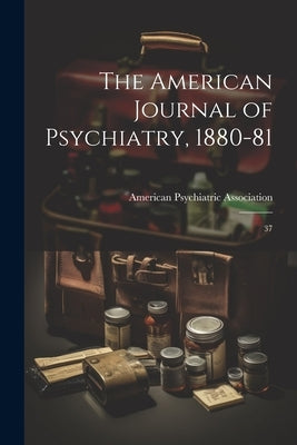 The American Journal of Psychiatry, 1880-81: 37 by American Psychiatric Association