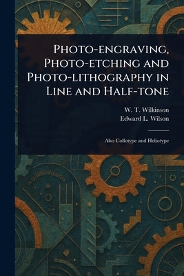Photo-engraving, Photo-etching and Photo-lithography in Line and Half-tone by Wilkinson, W. T.