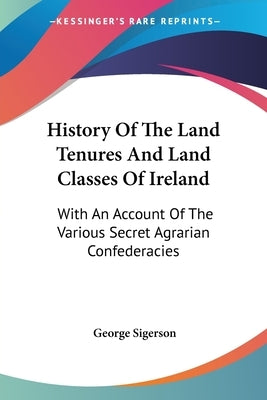 History Of The Land Tenures And Land Classes Of Ireland: With An Account Of The Various Secret Agrarian Confederacies by Sigerson, George