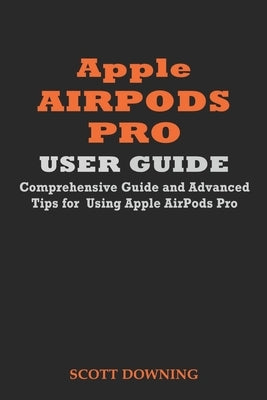Apple Airpods Pro User Guide: Comprehensive Guide and Advanced Tips for Using Apple Airpods Pro by Downing, Scott