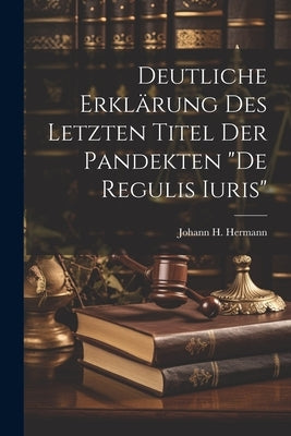 Deutliche Erklärung Des Letzten Titel Der Pandekten "de Regulis Iuris" by Hermann, Johann H.
