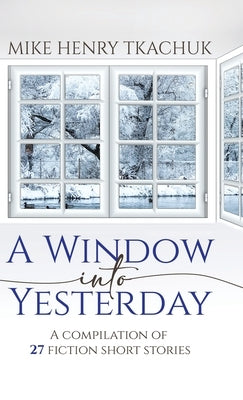 A Window Into Yesterday: A compilation of 27 fiction short stories by Tkachuk, Mike Henry