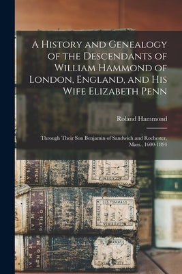 A History and Genealogy of the Descendants of William Hammond of London, England, and His Wife Elizabeth Penn: Through Their Son Benjamin of Sandwich by Hammond, Roland