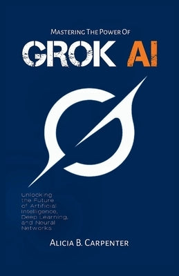 Grok AI: Unlocking the Future of Artificial Intelligence, Deep Learning, and Neural Networks by Carpenter, Alicia B.