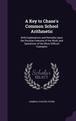 A Key to Chase's Common School Arithmetic: With Explanations and Remarks Upon the Peculiar Features of the Work, and Operations of the More Difficult by Stone, Paschal