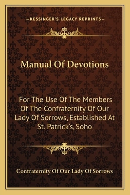 Manual of Devotions: For the Use of the Members of the Confraternity of Our Lady of Sorrows, Established at St. Patrick's, Soho by Confraternity of Our Lady of Sorrows