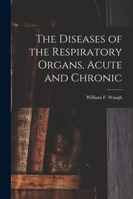 The Diseases of the Respiratory Organs, Acute and Chronic by Waugh, William F. (William Francis) B.
