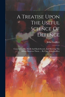A Treatise Upon The Useful Science Of Defence: Connecting The Small And Back-sword, And Shewing The Affinity Between Them. ... By Capt. John Godfrey by (Capt )., John Godfrey