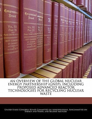 An Overview of the Global Nuclear Energy Partnership (Gnep), Including Proposed Advanced Reactor Technologies for Recycling Nuclear Waste by United States Congress Senate Committee