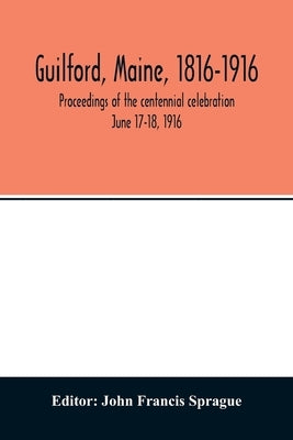 Guilford, Maine, 1816-1916; proceedings of the centennial celebration June 17-18, 1916 by Francis Sprague, John