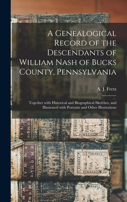 A Genealogical Record of the Descendants of William Nash of Bucks County, Pennsylvania: Together With Historical and Biographical Sketches, and Illust by Fretz, A. J. (Abraham James) B. 1849