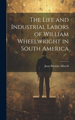 The Life and Industrial Labors of William Wheelwright in South America by Alberdi, Juan Bautista
