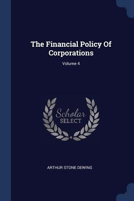 The Financial Policy Of Corporations; Volume 4 by Dewing, Arthur Stone