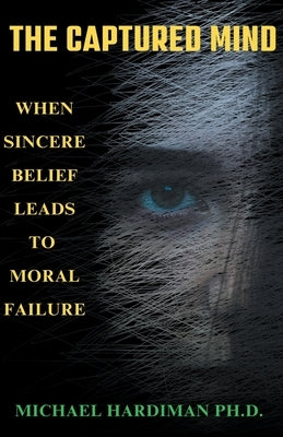 The Captured Mind: When Sincere Belief Leads to Moral Failure by Hardiman, Michael