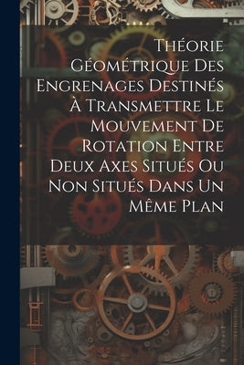 Théorie Géométrique Des Engrenages Destinés À Transmettre Le Mouvement De Rotation Entre Deux Axes Situés Ou Non Situés Dans Un Même Plan by Anonymous